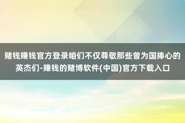 赌钱赚钱官方登录咱们不仅尊敬那些曾为国捧心的英杰们-赚钱的赌博软件(中国)官方下载入口