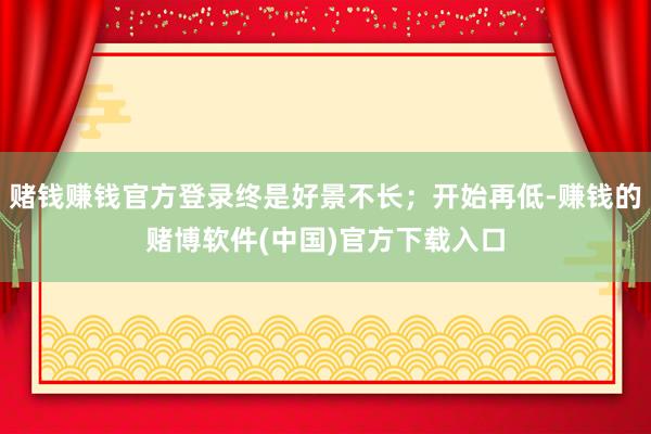 赌钱赚钱官方登录终是好景不长；开始再低-赚钱的赌博软件(中国)官方下载入口