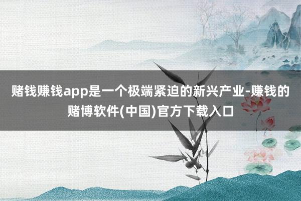 赌钱赚钱app是一个极端紧迫的新兴产业-赚钱的赌博软件(中国)官方下载入口