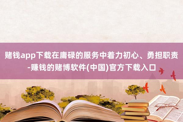 赌钱app下载在庸碌的服务中着力初心、勇担职责-赚钱的赌博软件(中国)官方下载入口