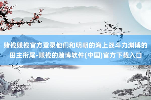 赌钱赚钱官方登录他们和明朝的海上战斗力渊博的田主衔尾-赚钱的赌博软件(中国)官方下载入口