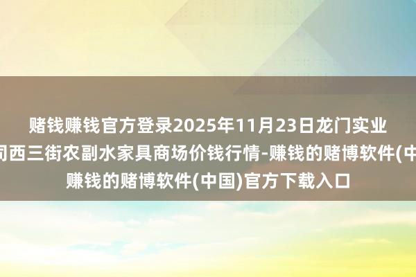 赌钱赚钱官方登录2025年11月23日龙门实业（集团）有限公司西三街农副水家具商场价钱行情-赚钱的赌博软件(中国)官方下载入口