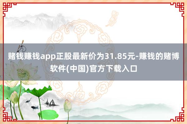 赌钱赚钱app正股最新价为31.85元-赚钱的赌博软件(中国)官方下载入口