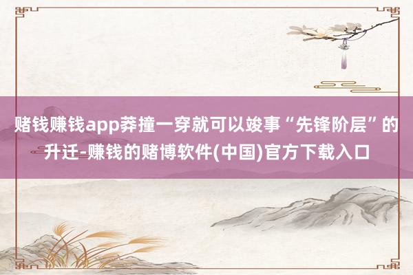 赌钱赚钱app莽撞一穿就可以竣事“先锋阶层”的升迁-赚钱的赌博软件(中国)官方下载入口