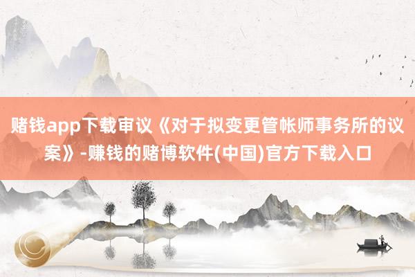 赌钱app下载审议《对于拟变更管帐师事务所的议案》-赚钱的赌博软件(中国)官方下载入口