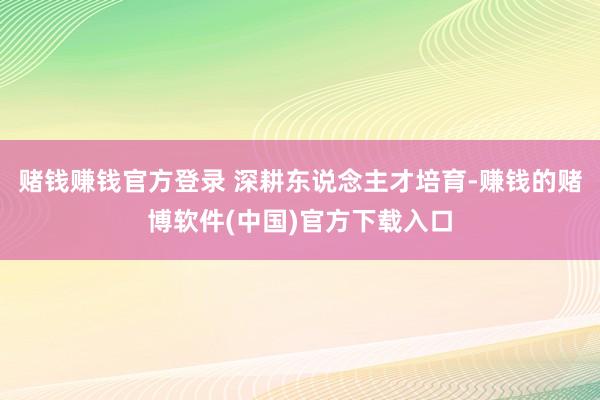 赌钱赚钱官方登录 深耕东说念主才培育-赚钱的赌博软件(中国)官方下载入口
