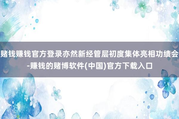 赌钱赚钱官方登录亦然新经管层初度集体亮相功绩会-赚钱的赌博软件(中国)官方下载入口
