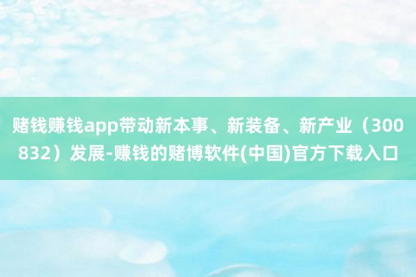 赌钱赚钱app带动新本事、新装备、新产业（300832）发展-赚钱的赌博软件(中国)官方下载入口