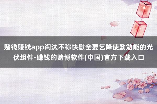 赌钱赚钱app淘汰不称快慰全要乞降使勤勉能的光伏组件-赚钱的赌博软件(中国)官方下载入口