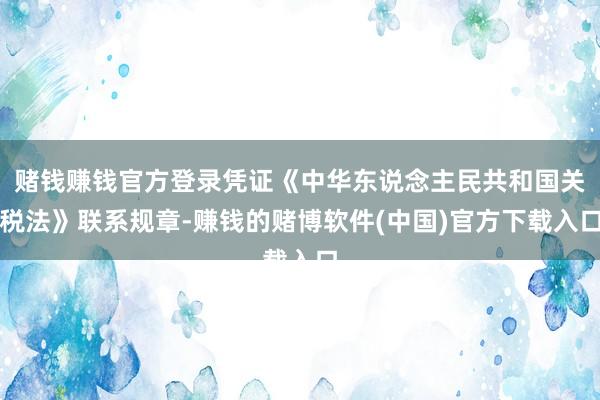 赌钱赚钱官方登录凭证《中华东说念主民共和国关税法》联系规章-赚钱的赌博软件(中国)官方下载入口