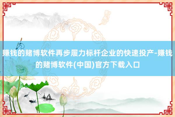 赚钱的赌博软件再步履力标杆企业的快速投产-赚钱的赌博软件(中国)官方下载入口