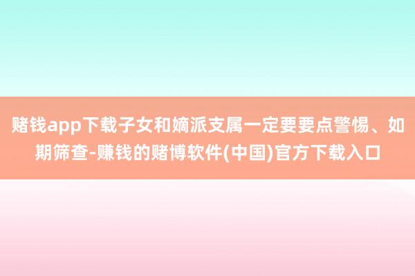 赌钱app下载子女和嫡派支属一定要要点警惕、如期筛查-赚钱的赌博软件(中国)官方下载入口
