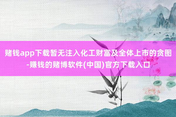 赌钱app下载暂无注入化工财富及全体上市的贪图-赚钱的赌博软件(中国)官方下载入口
