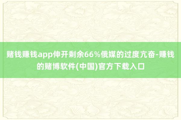 赌钱赚钱app伸开剩余66%俄媒的过度亢奋-赚钱的赌博软件(中国)官方下载入口