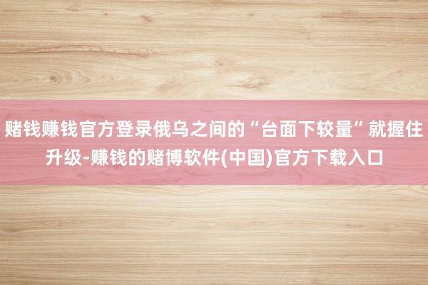 赌钱赚钱官方登录俄乌之间的“台面下较量”就握住升级-赚钱的赌博软件(中国)官方下载入口