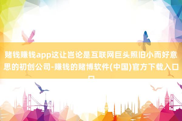 赌钱赚钱app这让岂论是互联网巨头照旧小而好意思的初创公司-赚钱的赌博软件(中国)官方下载入口