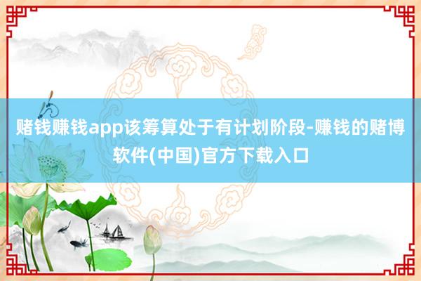 赌钱赚钱app该筹算处于有计划阶段-赚钱的赌博软件(中国)官方下载入口